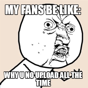 my-fans-be-like-why-u-no-upload-all-the-time