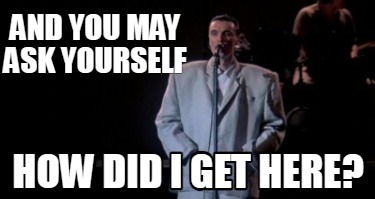 and-you-may-ask-yourself-how-did-i-get-here0