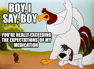 boy-i-say-boy-youre-really-exceeding-the-expectations-of-my-medication