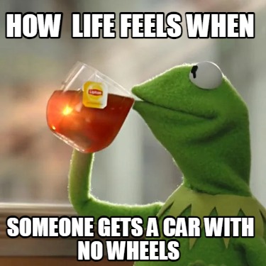 how-life-feels-when-someone-gets-a-car-with-no-wheels