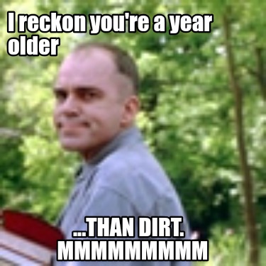 i-reckon-youre-a-year-older-...than-dirt.-mmmmmmmmm