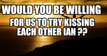 would-you-be-willing-for-us-to-try-kissing-each-other-ian-