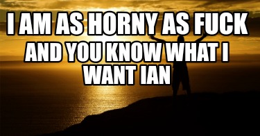 i-am-as-horny-as-fuck-and-you-know-what-i-want-ian