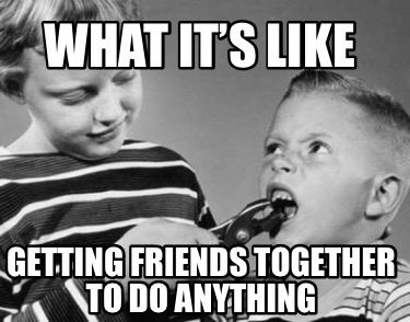 what-its-like-getting-friends-together-to-do-anything