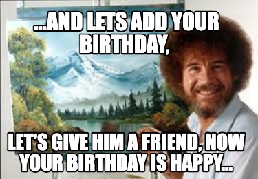 ...and-lets-add-your-birthday-lets-give-him-a-friend-now-your-birthday-is-happy