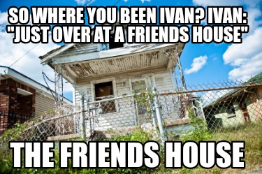 so-where-you-been-ivan-ivan-just-over-at-a-friends-house-the-friends-house