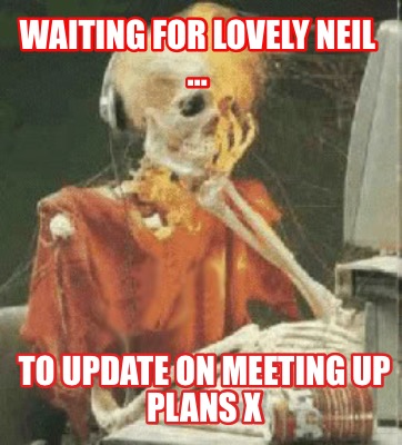 waiting-for-lovely-neil-to-update-on-meeting-up-plans-x