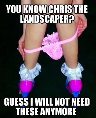 you-know-chris-the-landscaper-guess-i-will-not-need-these-anymore