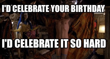 id-celebrate-your-birthday-id-celebrate-it-so-hard