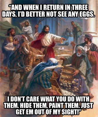 and-when-i-return-in-three-days-id-better-not-see-any-eggs.-i-dont-care-what-you
