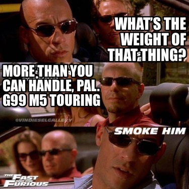 whats-the-weight-of-that-thing-more-than-you-can-handle-pal.-g99-m5-touring