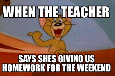when-the-teacher-says-shes-giving-us-homework-for-the-weekend