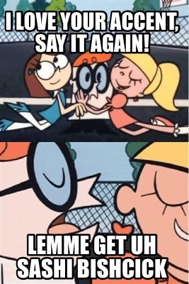 i-love-your-accent-say-it-again-lemme-get-uh-sashi-bishcick