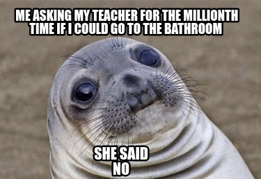 me-asking-my-teacher-for-the-millionth-time-if-i-could-go-to-the-bathroom-she-sa