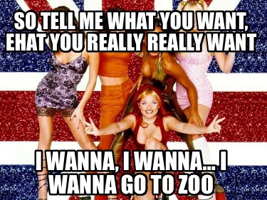 so-tell-me-what-you-want-ehat-you-really-really-want-i-wanna-i-wanna-i-wanna-go-
