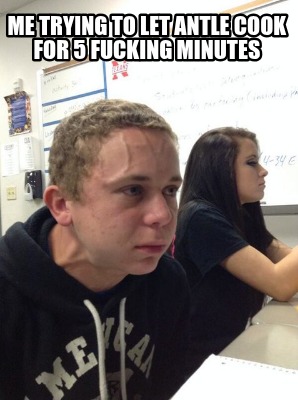 me-trying-to-let-antle-cook-for-5-fucking-minutes