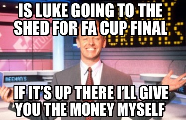 is-luke-going-to-the-shed-for-fa-cup-final-if-its-up-there-ill-give-you-the-mone