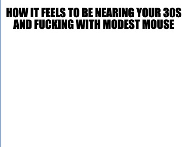 how-it-feels-to-be-nearing-your-30s-and-fucking-with-modest-mouse