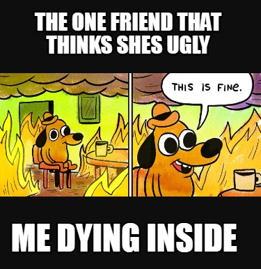 the-one-friend-that-thinks-shes-ugly-me-dying-inside