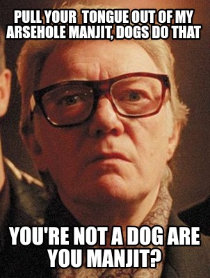 pull-your-tongue-out-of-my-arsehole-manjit-dogs-do-that-youre-not-a-dog-are-you-8