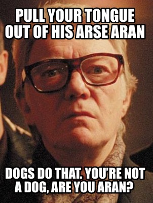 pull-your-tongue-out-of-his-arse-aran-dogs-do-that.-youre-not-a-dog-are-you-aran