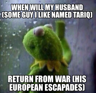 when-will-my-husband-some-guy-i-like-named-tariq-return-from-war-his-european-es