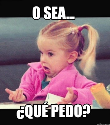 o-sea...-qu-pedo