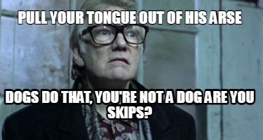 pull-your-tongue-out-of-his-arse-dogs-do-that-youre-not-a-dog-are-you-skips