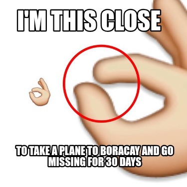 im-this-close-to-take-a-plane-to-boracay-and-go-missing-for-30-days