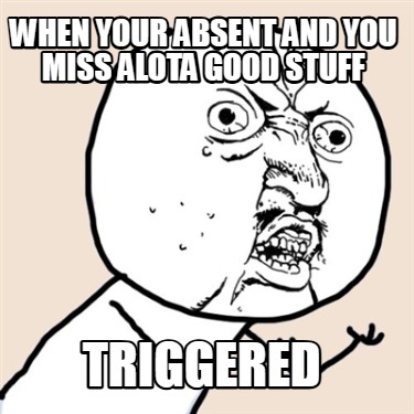 when-your-absent-and-you-miss-alota-good-stuff-triggered