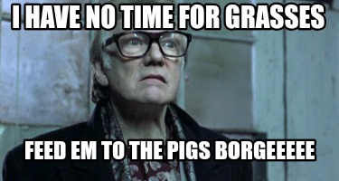 i-have-no-time-for-grasses-feed-em-to-the-pigs-borgeeeee