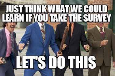 just-think-what-we-could-learn-if-you-take-the-survey-lets-do-this