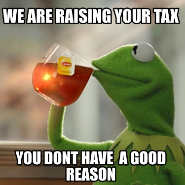 we-are-raising-your-tax-you-dont-have-a-good-reason