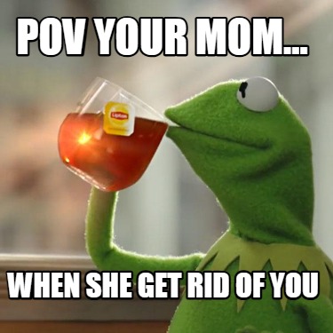 pov-your-mom...-when-she-get-rid-of-you