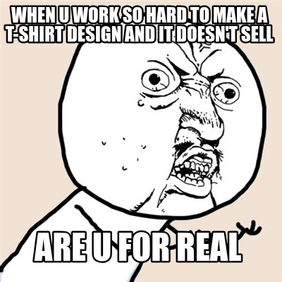 when-u-work-so-hard-to-make-a-t-shirt-design-and-it-doesnt-sell-are-u-for-real