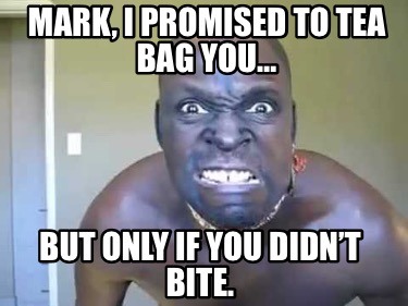 mark-i-promised-to-tea-bag-you-but-only-if-you-didnt-bite