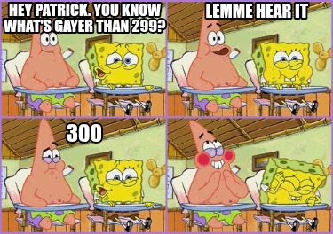 hey-patrick.-you-know-whats-gayer-than-299-lemme-hear-it-300
