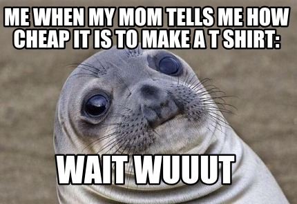 me-when-my-mom-tells-me-how-cheap-it-is-to-make-a-t-shirt-wait-wuuut
